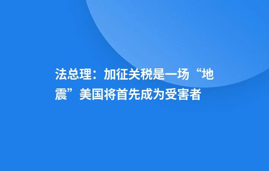 法总理：加征关税是一场“地震”美国将首先成为受害者