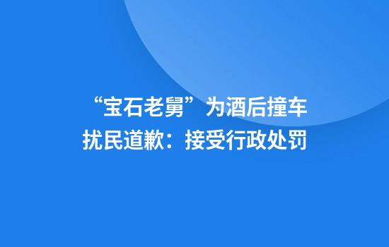 “宝石老舅”为酒后撞车扰民道歉：接受行政处罚