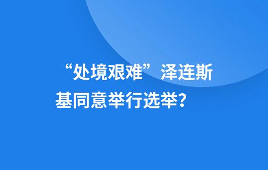 “处境艰难”泽连斯基同意举行选举？