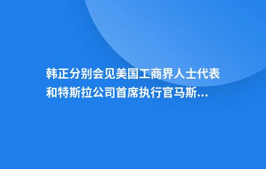 韩正分别会见美国工商界人士代表和特斯拉公司首席执行官马斯克