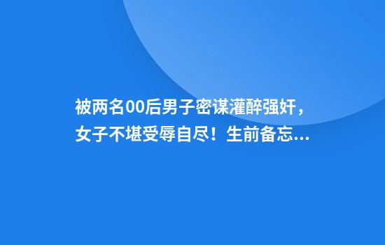 被两名00后男子密谋灌醉强奸，女子不堪受辱自尽！生前备忘录让三“恶魔”获罪