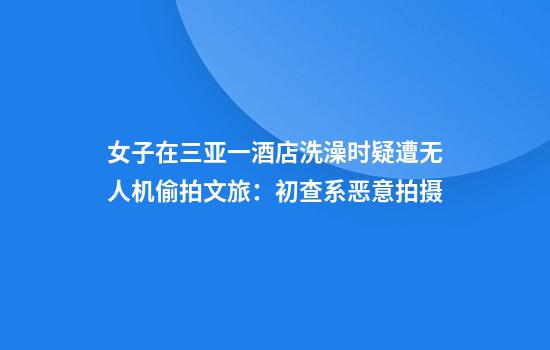 女子在三亚一酒店洗澡时疑遭无人机偷拍文旅：初查系恶意拍摄