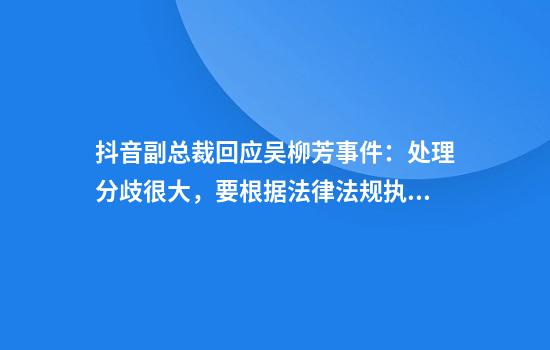 抖音副总裁回应吴柳芳事件：处理分歧很大，要根据法律法规执行好