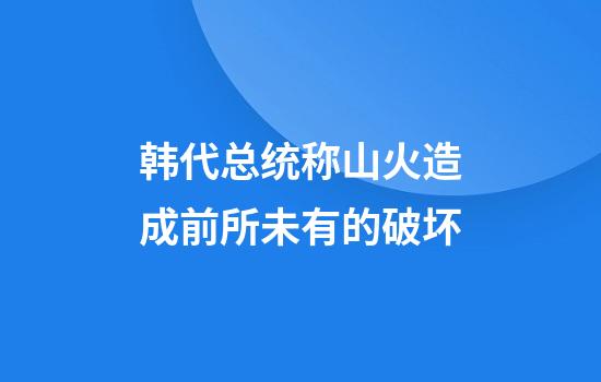 韩代总统称山火造成前所未有的破坏