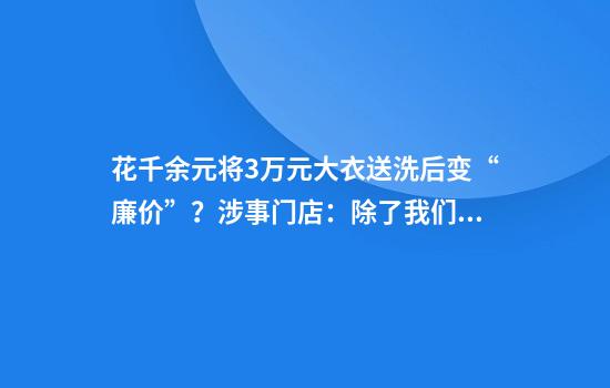 花千余元将3万元大衣送洗后变“廉价”？涉事门店：除了我们没有几家店可以洗