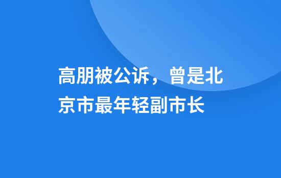 高朋被公诉，曾是北京市最年轻副市长