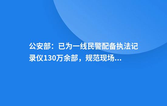 公安部：已为一线民警配备执法记录仪130万余部，规范现场执法