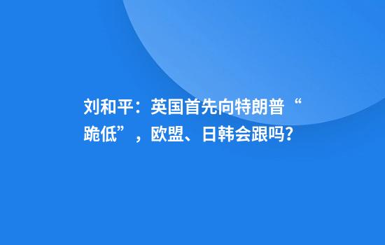刘和平：英国首先向特朗普“跪低”，欧盟、日韩会跟吗？