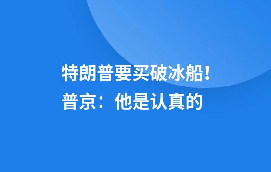 特朗普要买破冰船！普京：他是认真的