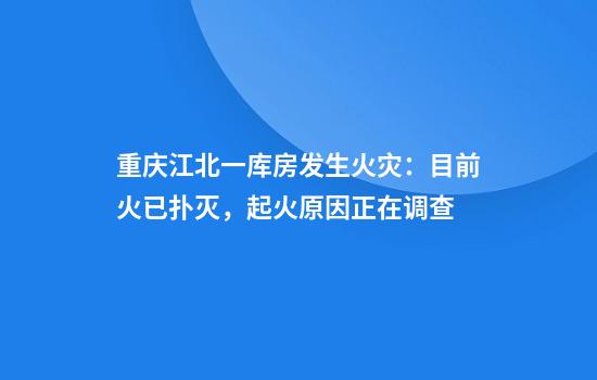 重庆江北一库房发生火灾：目前火已扑灭，起火原因正在调查