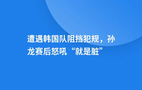 遭遇韩国队阻挡犯规，孙龙赛后怒吼“就是脏”