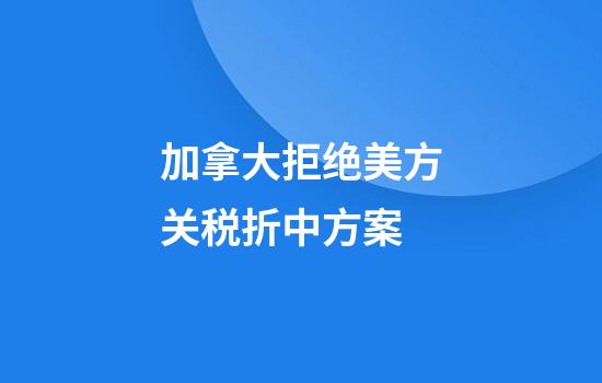 加拿大拒绝美方关税折中方案