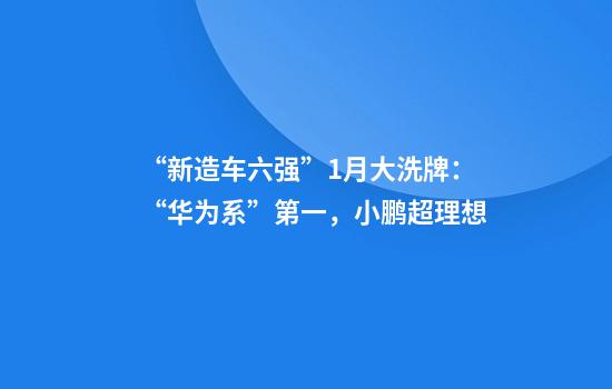 “新造车六强”1月大洗牌：“华为系”第一，小鹏超理想