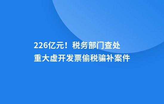 2.26亿元！税务部门查处重大虚开发票偷税骗补案件