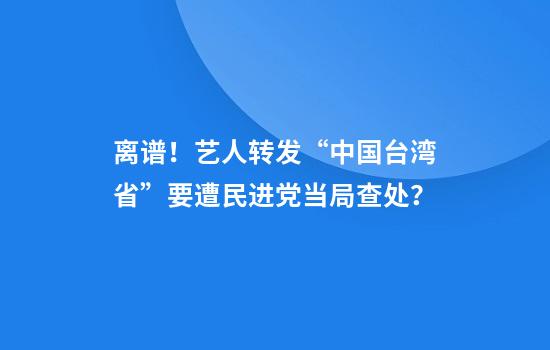 离谱！艺人转发“中国台湾省”要遭民进党当局查处？