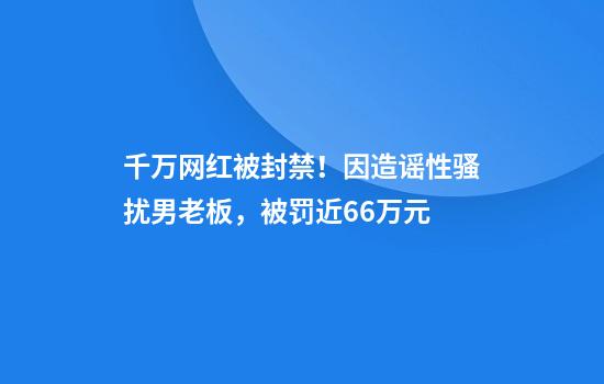 千万网红被封禁！因造谣性骚扰男老板，被罚近66万元