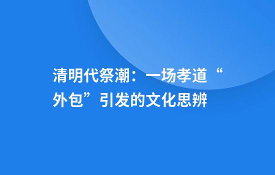 清明代祭潮：一场孝道“外包”引发的文化思辨