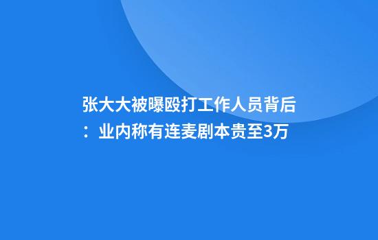 张大大被曝殴打工作人员背后：业内称有连麦剧本贵至3万