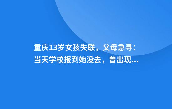 重庆13岁女孩失联，父母急寻：当天学校报到她没去，曾出现在离家步行一小时的地方