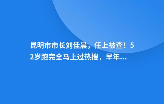 昆明市市长刘佳晨，任上被查！52岁跑完全马上过热搜，早年清华毕业，留美获博士学位