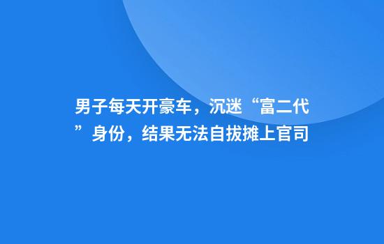 男子每天开豪车，沉迷“富二代”身份，结果无法自拔摊上官司