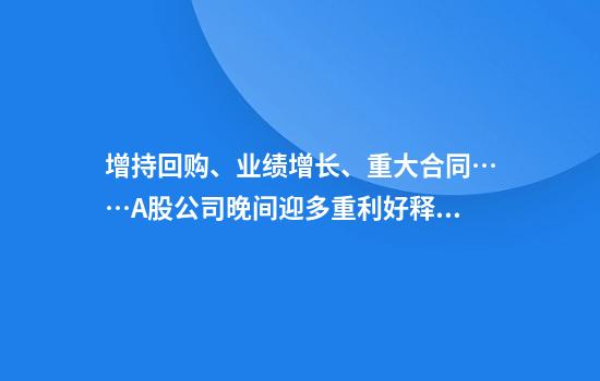 增持回购、业绩增长、重大合同……A股公司晚间迎多重利好释放