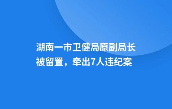 湖南一市卫健局原副局长被留置，牵出7人违纪案