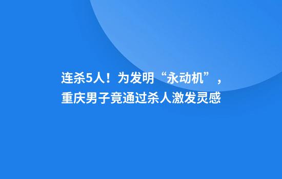 连杀5人！为发明“永动机”，重庆男子竟通过杀人激发灵感