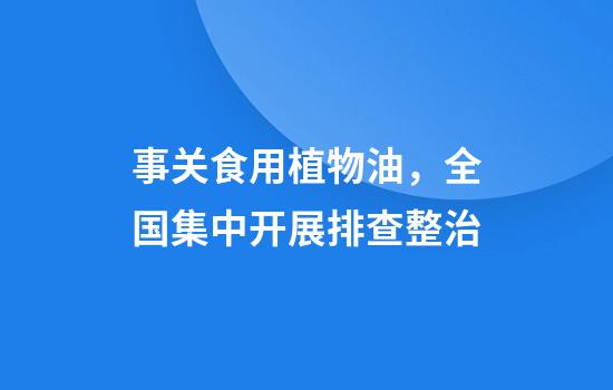事关食用植物油，全国集中开展排查整治