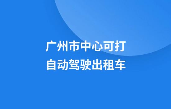 广州市中心可打自动驾驶出租车