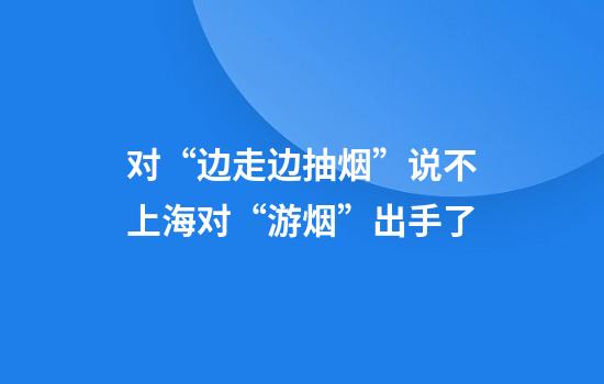 对“边走边抽烟”说不上海对“游烟”出手了