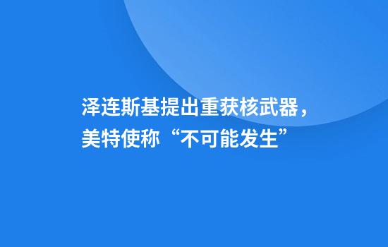 泽连斯基提出重获核武器，美特使称“不可能发生”