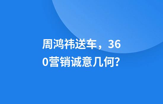 周鸿祎送车，360营销诚意几何？