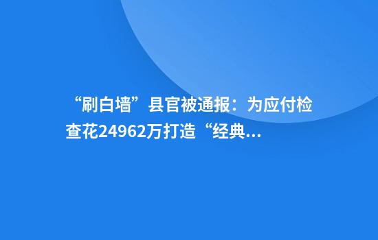“刷白墙”县官被通报：为应付检查花249.62万打造“经典观摩路线”