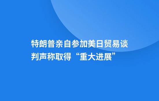 特朗普亲自参加美日贸易谈判声称取得“重大进展”