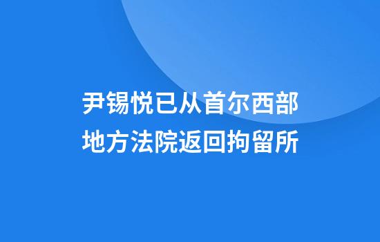 尹锡悦已从首尔西部地方法院返回拘留所
