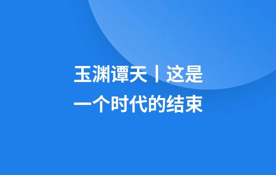 玉渊谭天丨这是一个时代的结束