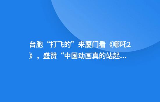 台胞“打飞的”来厦门看《哪吒2》，盛赞“中国动画真的站起来了”