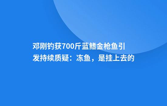 邓刚钓获700斤蓝鳍金枪鱼引发持续质疑：冻鱼，是挂上去的