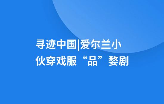 寻迹中国|爱尔兰小伙穿戏服“品”婺剧