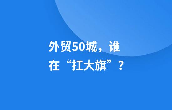 外贸50城，谁在“扛大旗”？