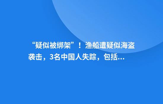 “疑似被绑架”！渔船遭疑似海盗袭击，3名中国人失踪，包括船长、大副等！“7名武装人员登船鸣枪，船员手机被没收”