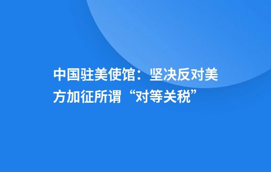 中国驻美使馆：坚决反对美方加征所谓“对等关税”