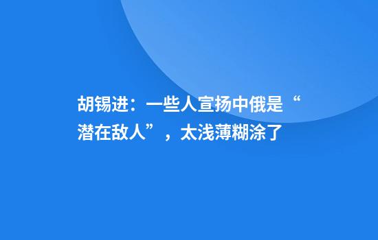 胡锡进：一些人宣扬中俄是“潜在敌人”，太浅薄糊涂了
