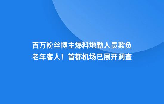百万粉丝博主爆料地勤人员欺负老年客人！首都机场已展开调查
