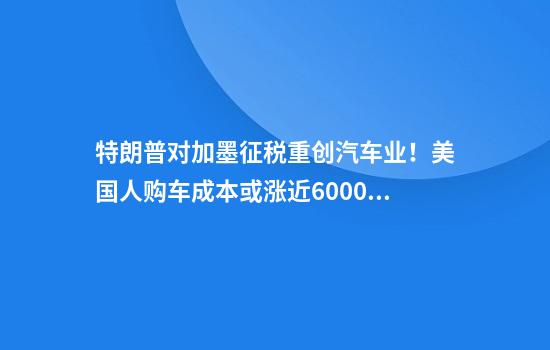 特朗普对加墨征税重创汽车业！美国人购车成本或涨近6000美元