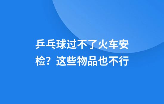 乒乓球过不了火车安检？这些物品也不行