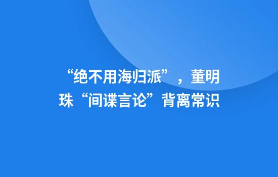 “绝不用海归派”，董明珠“间谍言论”背离常识