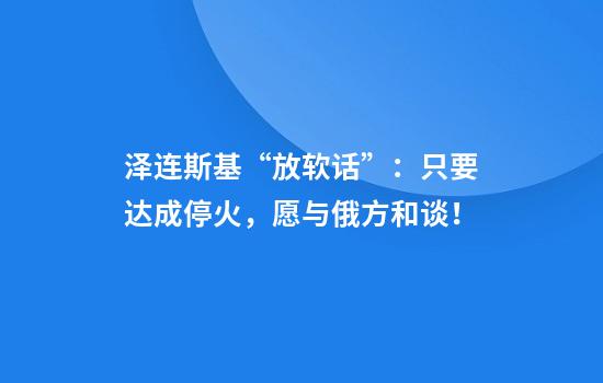 泽连斯基“放软话”：只要达成停火，愿与俄方和谈！