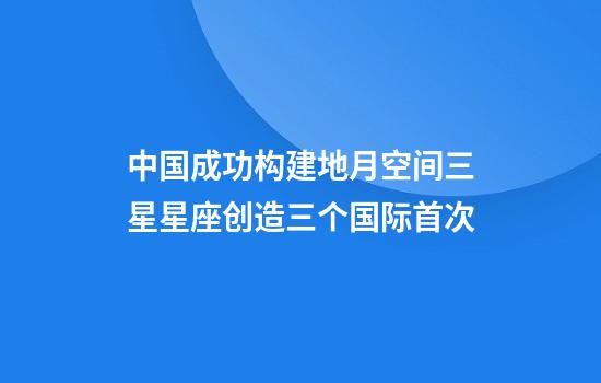 中国成功构建地月空间三星星座创造三个国际首次